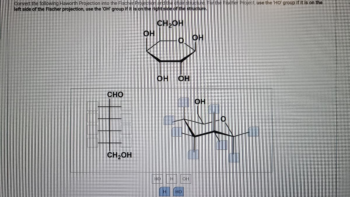 Convert the following Haworth Projection into the Fischer Projection and the chair structure. For the Fischer Project, use the 'HO' group if it is on the
left side of the Fischer projection, use the 'OH' group if it is on the right side of the structure.
CH,OH
O OH
OH
OH
CHO
OH
CH2OH
HO
H
OH
H
но
