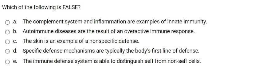 Which of the following is FALSE?
O a. The complement system and inflammation are examples of innate immunity.
O b. Autoimmune diseases are the result of an overactive immune response.
O c. The skin is an example of a nonspecific defense.
O d. Specific defense mechanisms are typically the body's first line of defense.
e. The immune defense system is able to distinguish self from non-self cells.
