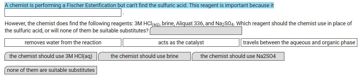 A chemist is performing a Fischer Esterification but can't find the sulfuric acid. This reagent is important because it
However, the chemist does find the following reagents: 3M HCl(ag), brine, Aliquat 336, and Na2SO4. Which reagent should the chemist use in place of
the sulfuric acid, or will none of them be suitable substitutes?
removes water from the reaction
acts as the catalyst
travels between the aqueous and organic phase
the chemist should use 3M HCl(aq)
the chemist should use brine
the chemist should use Na2S04
none of them are suitable substitutes
