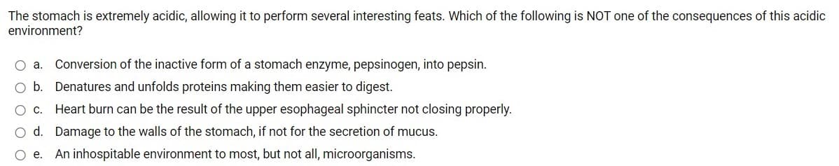 The stomach is extremely acidic, allowing it to perform several interesting feats. Which of the following is NOT one of the consequences of this acidic
environment?
O a.
Conversion of the inactive form of a stomach enzyme, pepsinogen, into pepsin.
O b. Denatures and unfolds proteins making them easier to digest.
O c. Heart burn can be the result of the upper esophageal sphincter not closing properly.
O d. Damage to the walls of the stomach, if not for the secretion of mucus.
O e.
An inhospitable environment to most, but not all, microorganisms.
