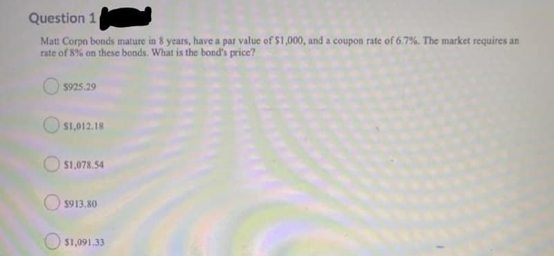Question 1
Matt Corpn bonds mature in 8 years, have a par value of $1,000, and a coupon rate of 6.7%. The market requires an
rate of 8% on these bonds. What is the bond's price?
$925.29
$1,012.18
$1,078.54
$913.80
$1,091.33
