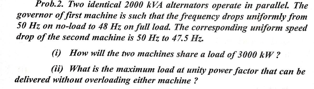 Prob.2. Two identical 2000 kVA alternators operate in parallel. The
governor of first machine is such that the frequency drops uniformly from
50 Hz on no-load to 48 Hz on full load. The corresponding uniform speed
drop of the second machine is 50 Hz to 47.5 Hz.
(i)
How will the two machines share a load of 3000 kW ?
(ii) What is the maximum load at unity power factor that can be
delivered without overloading either machine ?
