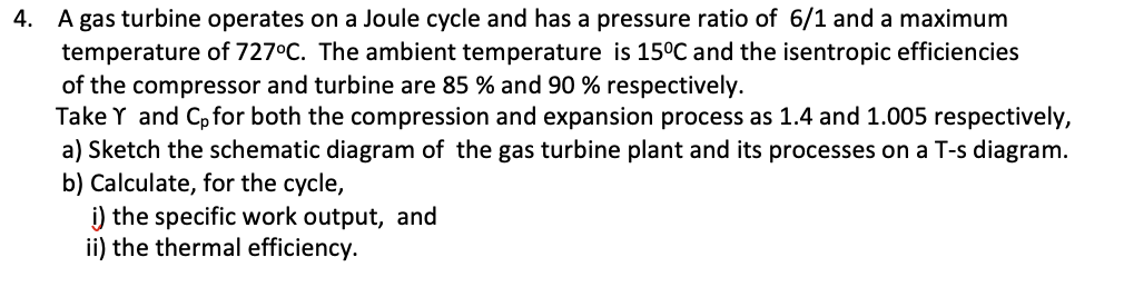 4. A gas turbine operates on a Joule cycle and has a pressure ratio of 6/1 and a maximum
temperature of 727°C. The ambient temperature is 15°C and the isentropic efficiencies
of the compressor and turbine are 85 % and 90 % respectively.
Take Y and Cp for both the compression and expansion process as 1.4 and 1.005 respectively,
a) Sketch the schematic diagram of the gas turbine plant and its processes on a T-s diagram.
b) Calculate, for the cycle,
i) the specific work output, and
ii) the thermal efficiency.
