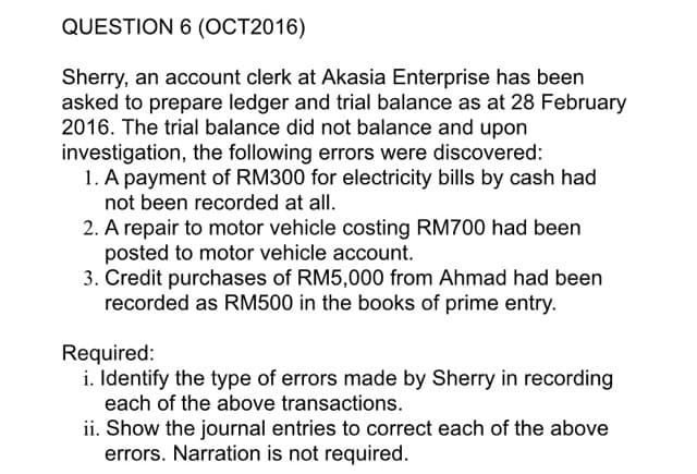QUESTION 6 (OCT2016)
Sherry, an account clerk at Akasia Enterprise has been
asked to prepare ledger and trial balance as at 28 February
2016. The trial balance did not balance and upon
investigation, the following errors were discovered:
1. A payment of RM300 for electricity bills by cash had
not been recorded at all.
2. A repair to motor vehicle costing RM700 had been
posted to motor vehicle account.
3. Credit purchases of RM5,000 from Ahmad had been
recorded as RM500 in the books of prime entry.
Required:
i. Identify the type of errors made by Sherry in recording
each of the above transactions.
ii. Show the journal entries to correct each of the above
errors. Narration is not required.
