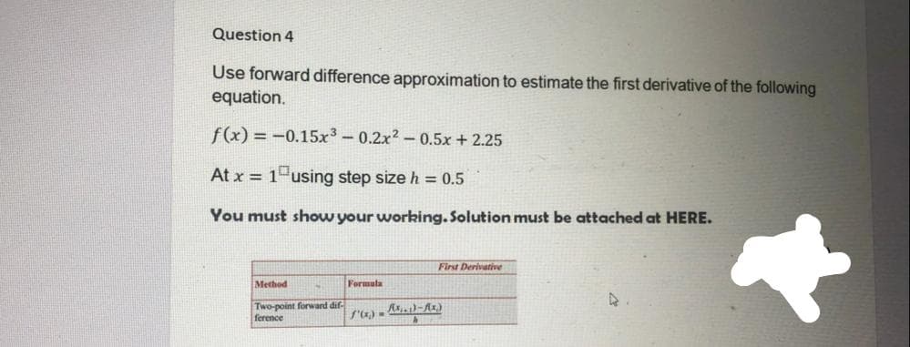 Question 4
Use forward difference approximation to estimate the first derivative of the following
equation.
f(x) = -0.15x3-0.2x2- 0.5x + 2.25
At x = 1 using step size h = 0.5
You must show your working. Solution must be attached at HERE.
First Derivative
Method
Formula
Two-point forward dif-
ference
S') - )-Az.)
