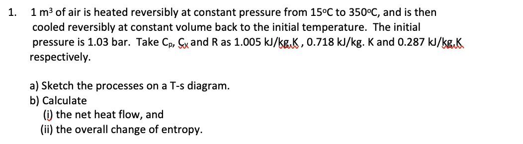 1 m3 of air is heated reversibly at constant pressure from 15°C to 350°C, and is then
cooled reversibly at constant volume back to the initial temperature. The initial
pressure is 1.03 bar. Take Cp, Çx and R as 1.005 kJ/kg,K , 0.718 kJ/kg. K and 0.287 kJ/kg,K
respectively.
1.
a) Sketch the processes on a T-s diagram.
b) Calculate
(i) the net heat flow, and
(ii) the overall change of entropy.
