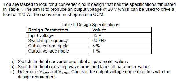 You are tasked to look for a converter circuit design that has the specifications tabulated
in Table I. The aim is to produce an output voltage of 20 V which can be used to drive a
load of 120 W. The converter must operate in CCM.
Table I: Design Specifications
Design Parameters
Input voltage
Switching frequency
Output current ripple
Output voltage ripple
Values
35 V
60 kHz
5 %
1%
a) Sketch the final converter and label all parameter values
b) Sketch the final operating waveforms and label all parameter values
c) Determine Ve.min and Vemax- Check if the output voltage ripple matches with the
design requirement.
