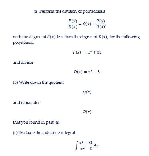 (a) Perform the division of polynomials
R(x)
Q(x) + D(x)
P(x)
D(x)
with the degree of R(x) less than the degree of D(x), for the following
polynomial
P(x) = x* + 81
and divisor
D(x) = x2 – 3.
(b) Write down the quotient
Q(x)
and remainder
R(x)
that you found in part (a).
(c) Evaluate the indefinite integral
x4 + 81
-dx.
x2 – 3
