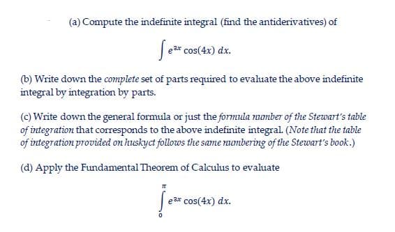 (a) Compute the indefinite integral (find the antiderivatives) of
| e3* cos(4x) dx.
(b) Write down the complete set of parts required to evaluate the above indefinite
integral by integration by parts.
(c) Write down the general formula or just the formula mumber of the Stewart's table
of integration that corresponds to the above indefinite integral. (Note that the table
of integration provided on huskyct follows the same mumbering of the Stewart's book.)
(d) Apply the Fundamental Theorem of Calculus to evaluate
e ax cos(4x) dx.
