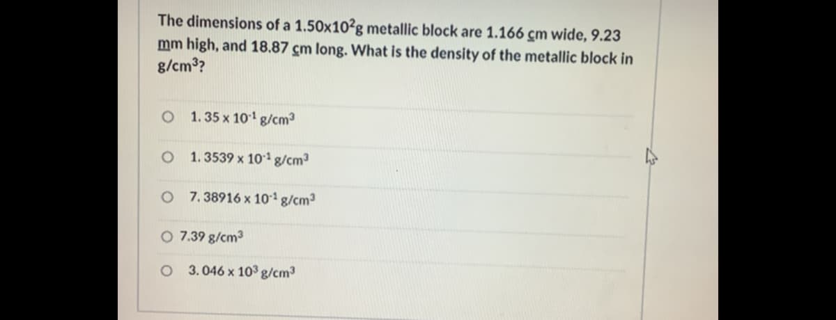 The dimensions of a 1.50x10?g metallic block are 1.166 cm wide, 9.23
mm high, and 18.87 cm long. What is the density of the metallic block in
g/cm3?
O 1. 35 x 101 g/cm3
O 1.3539 x 10' g/cm3
O 7.38916 x 10 g/cm3
O 7.39 g/cm3
3. 046 x 103 g/cm3
