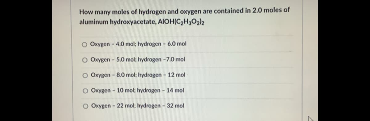 How many moles of hydrogen and oxygen are contained in 2.0 moles of
aluminum hydroxyacetate, AIOH(C,H3O2)2
O Oxygen - 4.0 mol; hydrogen - 6.0 mol
O Oxygen - 5.0 mol; hydrogen -7.0 mol
O Oxygen - 8.0 mol; hydrogen - 12 mol
O Oxygen - 10 mol; hydrogen - 14 mol
O Oxygen - 22 mol; hydrogen - 32 mol
