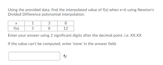 Using the provided data, find the interpolated value of f(x) when x=6 using Newton's
Divided Difference polynomial interpolation.
1
5
3
8
f(x)
8
12
Enter your answer using 2 significant digits after the decimal point. i.e. XX.XX
If the value can't be computed, enter 'none' in the answer field.
