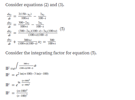 Consider equations (2) and (3).
2(150-x2)
3x2
100-1
dx2
di
100+t
dx2
300–2x2
3x2
dt
100+1
100-1
(5)
(300–2x2)(100-1)-32(100+1)
(100+1)(100-1)
dt
300+t
(100+1)(100–1)
300
X2 D
100+1
dt
Consider the integrating factor for equation (5).
500+
-di
IF =el (100+(100-)
IF
e2 In(t+100)–3 In(1–100)
(+100)2
In
IF = e
(-100)3
(1+100)²
IF =
(1-100)
+
