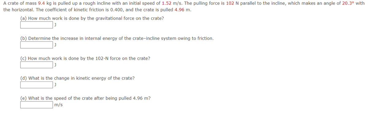 A crate of mass 9.4 kg is pulled up a rough incline with an initial speed of 1.52 m/s. The pulling force is 102 N parallel to the incline, which makes an angle of 20.3° with
the horizontal. The coefficient of kinetic friction is 0.400, and the crate is pulled 4.96 m.
(a) How much work is done by the gravitational force on the crate?
(b) Determine the increase in internal energy of the crate-incline system owing to friction.
(c) How much work is done by the 102-N force on the crate?
(d) What is the change in kinetic energy of the crate?
(e) What is the speed of the crate after being pulled 4.96 m?
m/s
