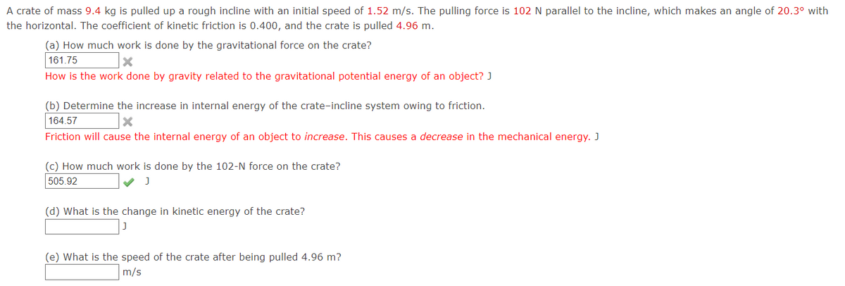 A crate of mass 9.4 kg is pulled up a rough incline with an initial speed of 1.52 m/s. The pulling force is 102 N parallel to the incline, which makes an angle of 20.3° with
the horizontal. The coefficient of kinetic friction is 0.400, and the crate is pulled 4.96 m.
(a) How much work is done by the gravitational force on the crate?
161.75
How is the work done by gravity related to the gravitational potential energy of an object? J
(b) Determine the increase in internal energy
the crate-incline system owing to friction.
164.57
Friction will cause the internal energy of an object to increase. This causes a decrease in the mechanical energy. J
(c) How much work is done by the 102-N force on the crate?
505.92
(d) What is the change in kinetic energy of the crate?
(e) What is the speed of the crate after being pulled 4.96 m?
m/s
