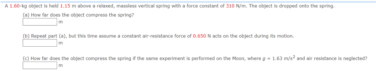 A 1.60-kg object is held 1.15 m above a relaxed, massless vertical spring with a force constant of 310 N/m. The object is dropped onto the spring.
(a) How far does the object compress the spring?
(b) Repeat part (a), but this time assume a constant air-resistance force of 0.650 N acts on the object during its motion.
m
(c) How far does the object compress the spring if the same experiment is performed on the Moon, where g = 1.63 m/s2 and air resistance is neglected?
