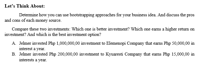 Let's Think About:
Determine how you can use bootstrapping approaches for your business idea. And discuss the pros
and cons of each money source.
Compare these two investments: Which one is better investment? Which one earns a higher return on
investment? And which is the best investment option?
A. Jelmer invested Php 1,000,000,00 ivestment to Elemenopi Company that earns Php 50,000,00 in
interest a year.
B. Jelmer invested Php 200,000,00 investment to Kyuaresti Company that earns Php 15,000,00 in
interests a year.
