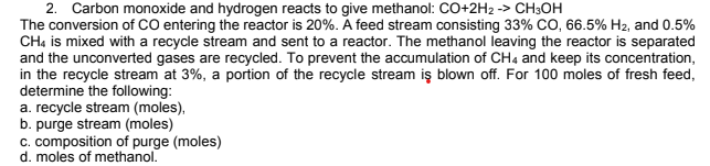 2. Carbon monoxide and hydrogen reacts to give methanol: CO+2H2 -> CH3OH
The conversion of CO entering the reactor is 20%. A feed stream consisting 33% CO, 66.5% H2, and 0.5%
CHạ is mixed with a recycle stream and sent to a reactor. The methanol leaving the reactor is separated
and the unconverted gases are recycled. To prevent the accumulation of CH4 and keep its concentration,
in the recycle stream at 3%, a portion of the recycle stream iş blown off. For 100 moles of fresh feed,
determine the following:
a. recycle stream (moles),
b. purge stream (moles)
c. composition of purge (moles)
d. moles of methanol.
