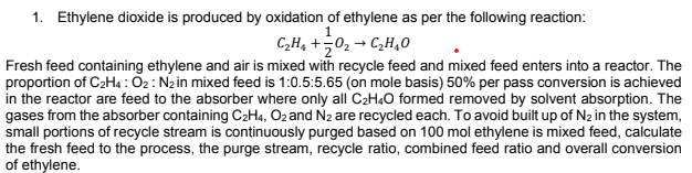 1. Ethylene dioxide is produced by oxidation of ethylene as per the following reaction:
C„H, +502 → C,H,0
Fresh feed containing ethylene and air is mixed with recycle feed and mixed feed enters into a reactor. The
proportion of C2H4 : O2: Nzin mixed feed is 1:0.5:5.65 (on mole basis) 50% per pass conversion is achieved
in the reactor are feed to the absorber where only all C2H«O formed removed by solvent absorption. The
gases from the absorber containing C2H4, O2 and N2 are recycled each. To avoid built up of N2 in the system,
small portions of recycle stream is continuously purged based on 100 mol ethylene is mixed feed, calculate
the fresh feed to the process, the purge stream, recycle ratio, combined feed ratio and overall conversion
of ethylene.
