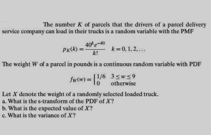 The number K of parcels that the drivers of a parcel delivery
service company can load in their trucks is a random variable with the PMF
PK(k)=
40% -40
k!
k = 0, 1, 2,...
The weight W of a parcel in pounds is a continuous random variable with PDF
fw(w)=[1/6 3≤w≤9
otherwise
Let X denote the weight of a randomly selected loaded truck.
a. What is the s-transform of the PDF of X?
b. What is the expected value of X?
c. What is the variance of X?
