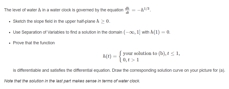 dh
The level of water h in a water clock is governed by the equation
dt
= -h!/3
• Sketch the slope field in the upper half-plane h > 0.
• Use Separation of Variables to find a solution in the domain (-0, 1] with h(1) = 0.
• Prove that the function
your solution to (b),t < 1,
0, t > 1
h(t)
is differentiable and satisfies the differential equation. Draw the corresponding solution curve on your picture for (a).
Note that the solution in the last part makes sense in terms of water clock.
