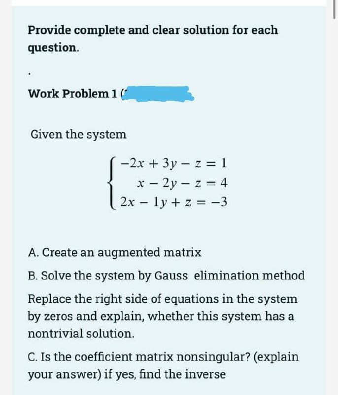 Provide complete and clear solution for each
question.
Work Problem 1 (
Given the system
-2x + 3y - z = 1
x - 2y-z = 4
2x ly + z = −3
-
A. Create an augmented matrix
B. Solve the system by Gauss elimination method
Replace the right side of equations in the system
by zeros and explain, whether this system has a
nontrivial solution.
C. Is the coefficient matrix nonsingular? (explain
your answer) if yes, find the inverse