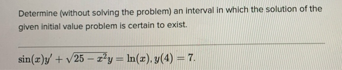 Determine (without solving the problem) an interval in which the solution of the
given initial value problem is certain to exist.
sin(x)y' + v25 – x²y = ln(x), y(4) = 7.
