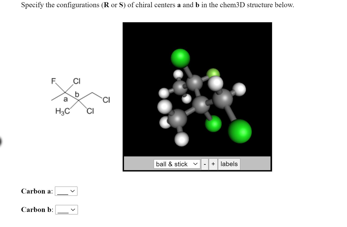 Specify the configurations (R or S) of chiral centers a and b in the chem3D structure below.
F
CI
CI
H3C°
CI
ball & stick
+ labels
Carbon a:
Carbon b:
