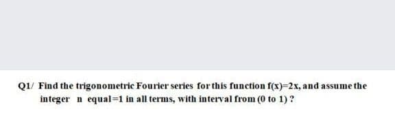 Q1/ Find the trigonometric Fourier series for this function f(x)=2x, and assume the
integer n equal=1 in all terms, with interval from (0 to 1)?

