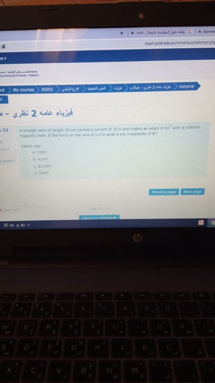 X arch - JbalL aogläal Jab ale G
X diamete
exam.ptuk.edu.ps/mod/quiz/attempt.php
se
e Thi Univenity Kadoorie
rd
My courses
20202
الفرع الرئرسی
العلوم التطبيقية
فيزياء عامه 2 نظري - طولكرم
General
فيزياء عامه 2 نظري
m21
A straight wire of length 70 cm carries a current of 30 A and makes an angle of 60 with a uniform
magnetic field. If the force on the wire is 1.0 N what is the magnitude of B?
Select one:
out of
a. 33mT
g question
b. 41mT
C. 82.5mT
d. 55mT
Previous page
Next page
Jump to...
Return to: General
E
R
T.
D
V
