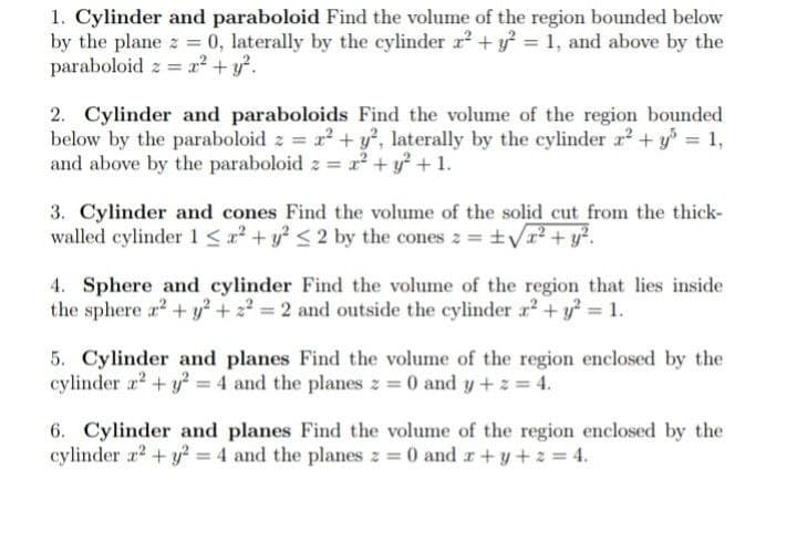 1. Cylinder and paraboloid Find the volume of the region bounded below
by the plane z = 0, laterally by the cylinder r2 + y = 1, and above by the
paraboloid z = x² + y?.
2. Cylinder and paraboloids Find the volume of the region bounded
below by the paraboloid z = x² + y?, laterally by the cylinder r + y = 1,
and above by the paraboloid z = x2 + y + 1.
3. Cylinder and cones Find the volume of the solid cut from the thick-
walled cylinder 1 <a + y? <2 by the cones z = ±yr? + y?.
4. Sphere and cylinder Find the volume of the region that lies inside
the sphere r2 + y² + z? = 2 and outside the cylinder r2 + y 1.
5. Cylinder and planes Find the volume of the region enclosed by the
cylinder a2 + y? = 4 and the planes z = 0 and y+ z = 4.
6. Cylinder and planes Find the volume of the region enclosed by the
cylinder r2 + y = 4 and the planes z = 0 and r+y+2 = 4.
