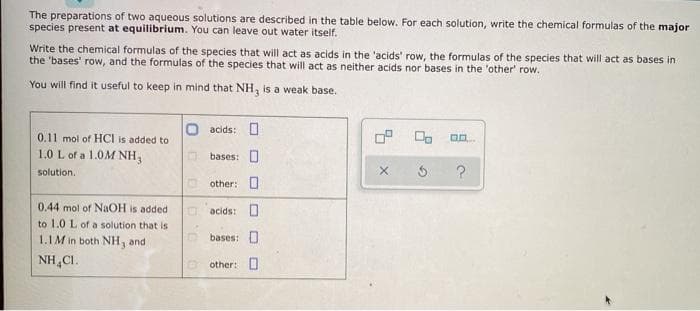 The preparations of two aqueous solutions are described in the table below. For each solution, write the chemical formulas of the major
species present at equilibrium. You can leave out water itself.
Write the chemical formulas of the species that will act as acids in the 'acids' row, the formulas of the species that will act as bases in
the 'bases' row, and the formulas of the species that will act as neither acids nor bases in the 'other' row.
You will find it useful to keep in mind that NH, is a weak base.
acids: O
0.11 mol of HCI is added to
1.0 L of a 1.0M NH3
bases: 0
solution.
other: O
0.44 mol of NAOH is added
acids: O
to 1.0 L of a solution that is
1.1M in both NH, and
bases: O
NH,CI.
O other: O
