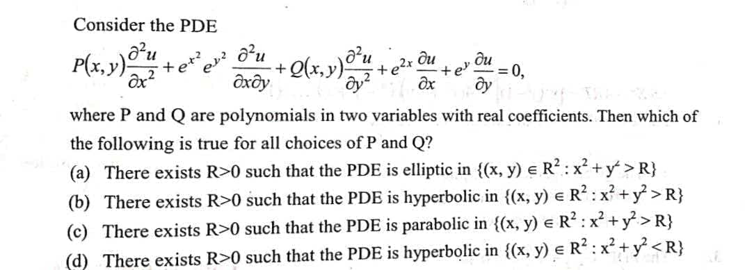 Consider the PDE
P(x, v)O²u
Olx, y)9
дхду
et
ди
+e2x
ди
= 0,
where P and Q are polynomials in two variables with real coefficients. Then which of
the following is true for all choices of P and Q?
(a) There exists R>0 such that the PDE is elliptic in {(x, y) e R?: x² + y > R}
(b) There exists R>0 such that the PDE is hyperbolic in {(x, y) e R? :x + y > R}
(c) There exists R>0 such that the PDE is parabolic in {(x, y) e R? :x + y > R}
(d) There exists R>0 such that the PDE is hyperbolic in {(x, y) e R? : x² +y <R}
