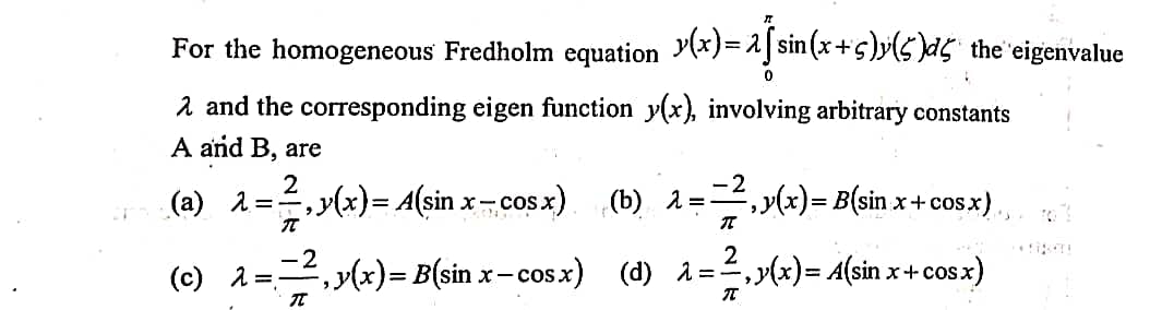 For the homogeneous Fredholm equation (x}=1]sin(x+s)y(s d5 the eigenvalue
2 and the corresponding eigen function y(x), involving arbitrary constants
A and B, are
-2
(b) 2=,y(x)= B(sin x+cosx),
2
(a) 1=, y(x)= A(sin x-cos x)
(c) 1=-4,y(x)= B(sin x- cosx) (d) 1 =,
=2,>(x)= A(sin x+cos x)
