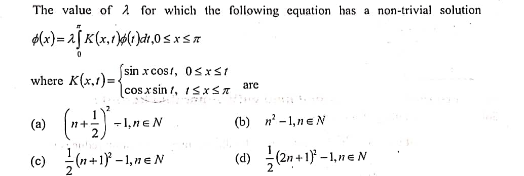 The value of 1 for which the following equation has a non-trivial solution
$(x)= 2[ K(x,t)ø(r)dt,0 < x< n
%3D
sin x cos?, 0<xst
where K(x,1)=.
are
cosx sin 1, 1s x< A
(a)
-1,ne N
(b) n -1,ne N
n+
(e) (n+1} -1,neN
(d) (2n+1} - 1, e N
(c)
2

