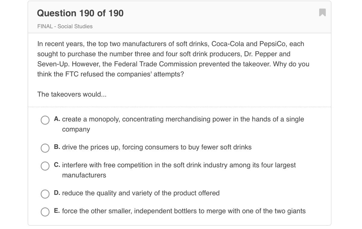 Question 190 of 190
FINAL - Social Studies
In recent years, the top two manufacturers of soft drinks, Coca-Cola and PepsiCo, each
sought to purchase the number three and four soft drink producers, Dr. Pepper and
Seven-Up. However, the Federal Trade Commission prevented the takeover. Why do you
think the FTC refused the companies' attempts?
The takeovers would...
A. create a monopoly, concentrating merchandising power in the hands of a single
company
B. drive the prices up, forcing consumers to buy fewer soft drinks
C. interfere with free competition in the soft drink industry among its four largest
manufacturers
D. reduce the quality and variety of the product offered
E. force the other smaller, independent bottlers to merge with one of the two giants