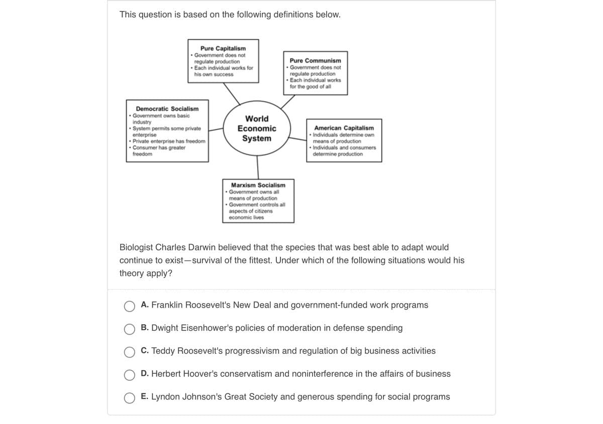 This question is based on the following definitions below.
Pure Capitalism
. Government does not
regulate production
Pure Communism
. Government does not
• Each individual works for
his own success
regulate production
Each individual works
for the good of all
Democratic Socialism
. Government owns basic
industry
System permits some private
enterprise
American Capitalism
Individuals determine own
Private enterprise has freedom
means of production
. Consumer has greater
freedom
• Individuals and consumers
determine production
. Government owns all
means of production
. Government controls all
aspects of citizens
economic lives
Biologist Charles Darwin believed that the species that was best able to adapt would
continue to exist-survival of the fittest. Under which of the following situations would his
theory apply?
A. Franklin Roosevelt's New Deal and government-funded work programs
B. Dwight Eisenhower's policies of moderation in defense spending
C. Teddy Roosevelt's progressivism and regulation of big business activities
D. Herbert Hoover's conservatism and noninterference in the affairs of business
E. Lyndon Johnson's Great Society and generous spending for social programs
World
Economic
System
Marxism Socialism