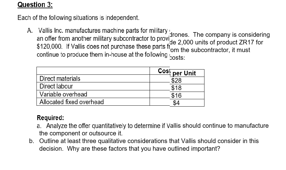 Question 3:
Each of the following situations is independent.
A. Vallis Inc. manufactures machine parts for military
an offer from another military subcontractor to provide 2.000 units of product ZR17 for
$120,000. If Vallis does not purchase these parts fi
continue to produce them in-house at the following
drones. The company is considering
'om the subcontractor, it must
costs:
Cosf
per Unit
$28
$18
$16
$4
Direct materials
Direct labour
Variable overhead
Allocated fixed overhead
Required:
a. Analyze the offer quantitatively to determine if Vallis should continue to manufacture
the component or outsource it.
b. Outline at least three qualitative considerations that Vallis should consider in this
decision. Why are these factors that you have outlined important?
