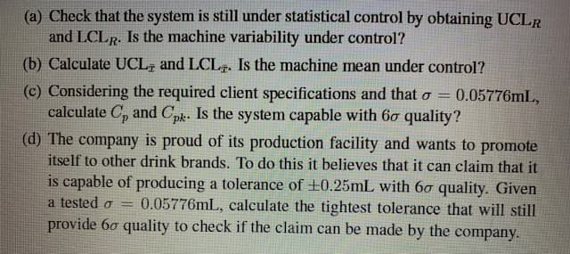 (a) Check that the system is still under statistical control by obtaining UCLR
and LCLR. Is the machine variability under control?
(b) Calculate UCL, and LCLp. Is the machine mean under control?
(c) Considering the required client specifications and that o = 0.05776mL,
calculate C, and Cpk. Is the system capable with 6ơ quality?
(d) The company is proud of its production facility and wants to promote
itself to other drink brands. To do this it believes that it can claim that it
is capable of producing a tolerance of +0.25mL with 60 quality. Given
0.05776mL, calculate the tightest tolerance that will still
provide 60 quality to check if the claim can be made by the company.
a tested o
