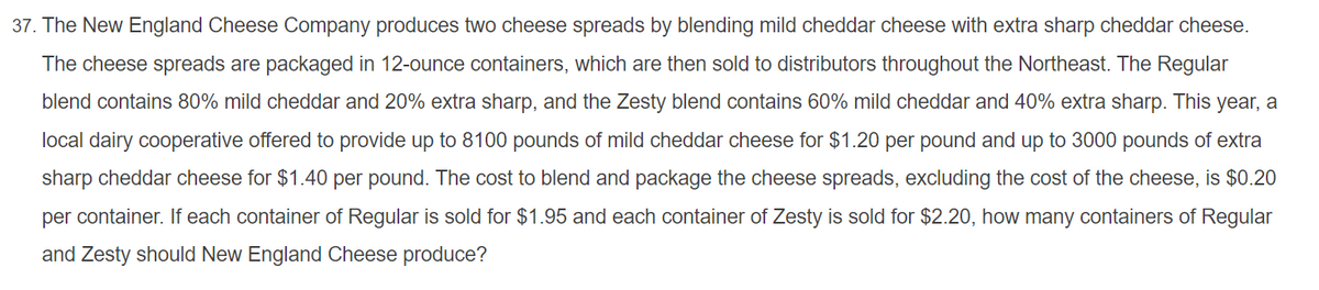 37. The New England Cheese Company produces two cheese spreads by blending mild cheddar cheese with extra sharp cheddar cheese.
The cheese spreads are packaged in 12-ounce containers, which are then sold to distributors throughout the Northeast. The Regular
blend contains 80% mild cheddar and 20% extra sharp, and the Zesty blend contains 60% mild cheddar and 40% extra sharp. This year, a
local dairy cooperative offered to provide up to 8100 pounds of mild cheddar cheese for $1.20 per pound and up to 3000 pounds of extra
sharp cheddar cheese for $1.40 per pound. The cost to blend and package the cheese spreads, excluding the cost of the cheese, is $0.20
per container. If each container of Regular is sold for $1.95 and each container of Zesty is sold for $2.20, how many containers of Regular
and Zesty should New England Cheese produce?
