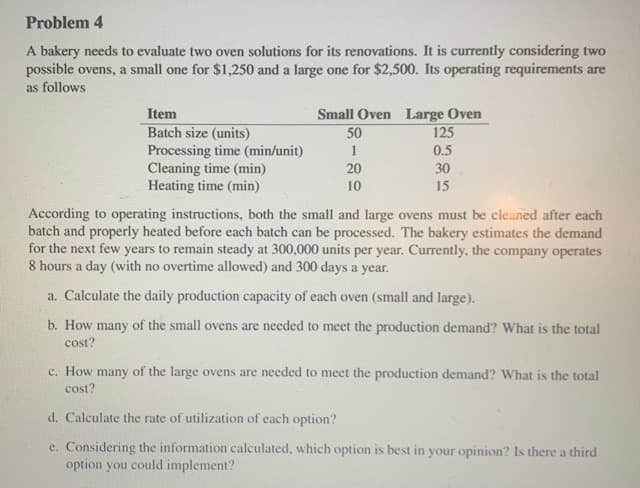 Problem 4
A bakery needs to evaluate two oven solutions for its renovations. It is currently considering two
possible ovens, a small one for $1,250 and a large one for $2,500. Its operating requirements are
as follows
Item
Small Oven Large Oven
50
Batch size (units)
Processing time (min/unit)
Cleaning time (min)
Heating time (min)
125
0.5
20
30
10
15
According to operating instructions, both the small and large ovens must be cleaned after each
batch and properly heated before each batch can be processed. The bakery estimates the demand
for the next few years to remain steady at 300,000 units per year. Currently, the company operates
8 hours a day (with no overtime allowed) and 300 days a year.
a. Calculate the daily production capacity of each oven (small and large).
b. How many of the small ovens are needed to meet the production demand? What is the total
cost?
c. How many of the large ovens are needed to meet the production demand? What is the total
cost?
d. Calculate the rate of utilization of each option?
e. Considering the information calculated, which option is best in your opinion? Is there a third
option you could implement?
