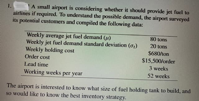 A small airport is considering whether it should provide jet fuel to
airlines if required. To understand the possible demand, the airport surveyed
its potential customers and compiled the following data:
1.
Weekly average jet fuel demand (4)
Weekly jet fuel demand standard deviation (o,)
Weekly holding cost
Order cost
80 tons
20 tons
$680/ton
$15,500/order
Lead time
3 weeks
Working weeks per year
52 weeks
The airport is interested to know what size of fuel holding tank to build, and
so would like to know the best inventory strategy.
