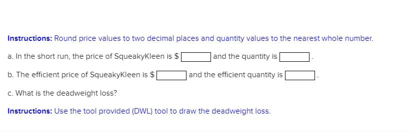 Instructions: Round price values to two decimal places and quantity values to the nearest whole number.
a. In the short run, the price of Squeakykleen is $
| and the quantity is
b. The efficient price of SqueakyKleen is $
and the efficient quantity is
c. What is the deadweight loss?
Instructions: Use the tool provided (DWL) tool to draw the deadweight loss.
