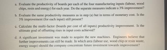 a. Evaluate the productivity of boards per each of the four manufacturing inputs (labour, wood
chips, resin and energy) for each year. Do the separate measures indicate a 3% improvement?
b. Evaluate the same productivity measures as in step (a) but in terms of monetary cost. Is the
3% improvement (for each input) still present?
c. Calculate the multi-factor (boards per cost of all inputs) productivity improvement. Is the
ultimate goal of offsetting rises in input costs achieved?
d. A significant investment was made to acquire the new machines. Engineers believe that
further improvements can still be made. In which area (labour use, wood chip or resin waste,
energy usage) should the company concentrate future investment towards improvement?
