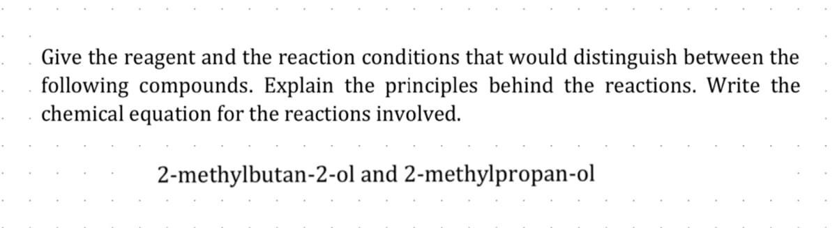 Give the reagent and the reaction conditions that would distinguish between the
following compounds. Explain the principles behind the reactions. Write the
chemical equation for the reactions involved.
2-methylbutan-2-ol and 2-methylpropan-ol