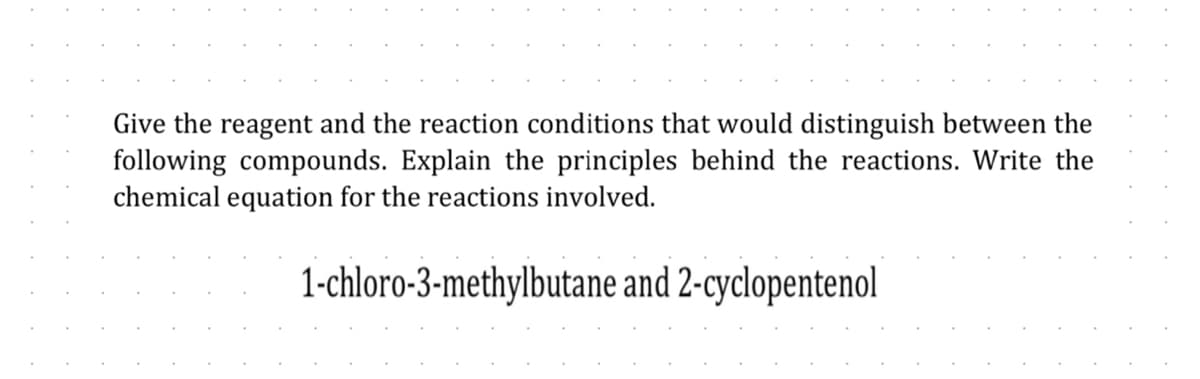 Give the reagent and the reaction conditions that would distinguish between the
following compounds. Explain the principles behind the reactions. Write the
chemical equation for the reactions involved.
1-chloro-3-methylbutane and 2-cyclopentenol