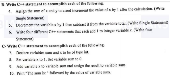 B- Write C++ statement to accomplish each of the following.
4. Assign the sum of x and y to z and increment the value of x by I after the calculation. (Write
Single Statement)
5. Decrement the variable x by 1 then subtract it from the variable total. (Write Single Statement)
6. Write four different C++ statements that each add I to integer variable x. (Write four
Statement)
C- Write C++ statement to accomplish each of the following.
7. Dečlare variables sum and x to be of type int.
8. Set variable x to 1. Set variable sum to 0.
9. Add variable x to variable sum and assign the result to variable sum.
10. Print "The sum is: " followed by the value of variable sum.
