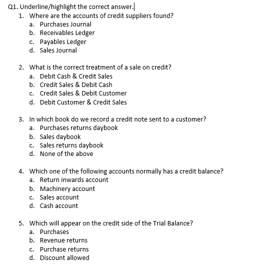 Q1. Underline/highlight the correct answer.
1. Where are the accounts of credit suppliers found?
a. Purchases Journal
b. Receivables Ledger
c. Payables Ledger
d. Sales Journal
2. What is the correct treatment of a sale on credit?
a. Debit Cash & Credit Sales
b. Credit Sales & Debit Cash
c. Credit Sales & Debit Customer
d. Debit Customer & Credit Sales
3. In which book do we record a credit note sent to a customer?
a. Purchases returns daybook
b. Sales daybook
c. Sales returns daybook
d. None of the above
4. Which one of the following accounts normally has a credit balance?
a. Return inwards account
b. Machinery account
c. Sales account
d. Cash account
5. Which will appear on the credit side of the Trial Balance?
a. Purchases
b. Revenue returns
c. Purchase returns
d. Discount allowed
