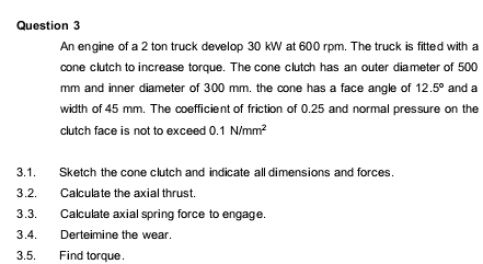 Question 3
An engine of a 2 ton truck develop 30 kW at 600 rpm. The truck is fitted with a
cone clutch to increase torque. The cone clutch has an outer diameter of 500
mm and inner diameter of 300 mm. the cone has a face angle of 12.5° and a
width of 45 mm. The coefficient of friction of 0.25 and normal pressure on the
clutch face is not to exceed 0.1 N/mm?
3.1.
Sketch the cone clutch and indicate all dimensions and forces.
3.2.
Calculate the axial thrust.
3.3.
Calculate axial spring force to engage.
3.4.
Derteimine the wear.
3.5.
Find torque.
