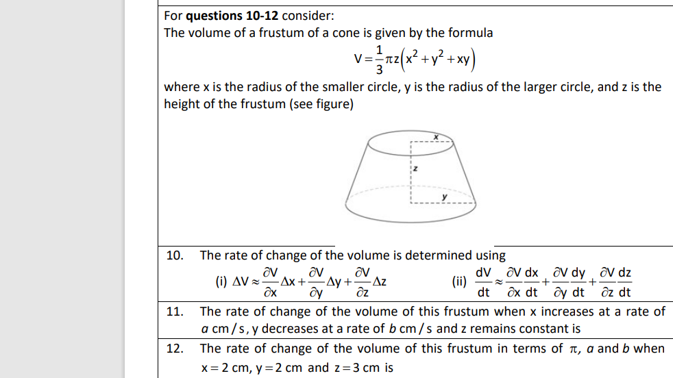 For questions 10-12 consider:
The volume of a frustum of a cone is given by the formula
V=
+ XV
where x is the radius of the smaller circle, y is the radius of the larger circle, and z is the
height of the frustum (see figure)
10.
The rate of change of the volume is determined using
dV ôv dx , ôV dy .
(ii)
dt
av
(i) AV =
av dz
-Ax +
av
Ду +
av
Az
+
дх dt
ôy dt
ôz dt
The rate of change of the volume of this frustum when x increases at a rate of
a cm/s, y decreases at a rate of b cm/s and z remains constant is
11.
12.
The rate of change of the volume of this frustum in terms of t, a and b when
x= 2 cm, y =2 cm and z=3 cm is
